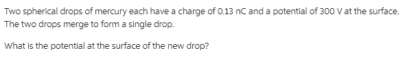 Two spherical drops of mercury each have a charge of 0.13 nC and a potential of 300 V at the surface.
The two drops merge to form a single drop.
What is the potential at the surface of the new drop?