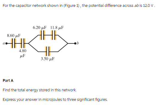 For the capacitor network shown in (Figure 1), the potential difference across ab is 120 V.
8.60 μF
ªHAK
4.80
μF
6.20 μF 11.8 μF
HHK
HI
3.50 μF
Part A
Find the total energy stored in this network.
Express your answer in microjoules to three significant figures.