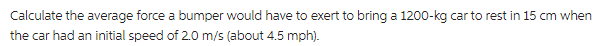 Calculate the average force a bumper would have to exert to bring a 1200-kg car to rest in 15 cm when
the car had an initial speed of 2.0 m/s (about 4.5 mph).