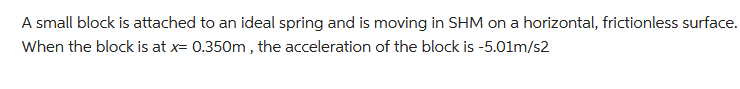 A small block is attached to an ideal spring and is moving in SHM on a horizontal, frictionless surface.
When the block is at x= 0.350m, the acceleration of the block is -5.01m/s2