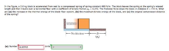 In the figure, a 2.6 kg block is accelerated from rest by a compressed spring of spring constant 660 N/m. The block leaves the spring at the spring's relaxed
length and then travels over a horizontal floor with a coefficient of kinetic friction 0.272. The frictional force stops the block in distance D 7.9 m. What
are (a) the increase in the thermal energy of the block-floor system, (b) the maximum kinetic energy of the block, and (c) the original compression distance
of the spring?
(a) Number 6.93763
Units J
No friction
BAGYO
(4)