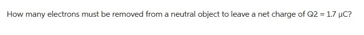 How many electrons must be removed from a neutral object to leave a net charge of Q2 = 1.7 µC?