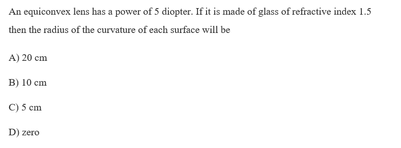 An equiconvex lens has a power of 5 diopter. If it is made of glass of refractive index 1.5
then the radius of the curvature of each surface will be
A) 20 cm
B) 10 cm
C) 5 cm
D) zero