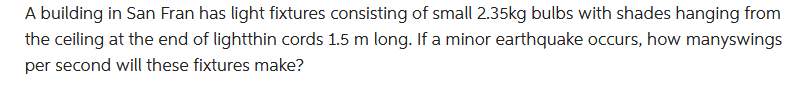 A building in San Fran has light fixtures consisting of small 2.35kg bulbs with shades hanging from
the ceiling at the end of lightthin cords 1.5 m long. If a minor earthquake occurs, how manyswings
per second will these fixtures make?