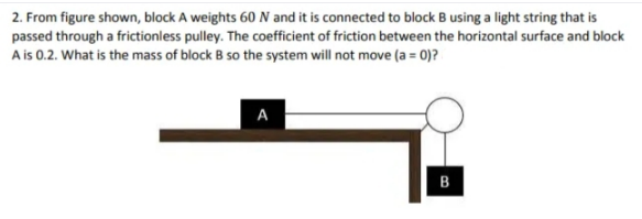 2. From figure shown, block A weights 60 N and it is connected to block B using a light string that is
passed through a frictionless pulley. The coefficient of friction between the horizontal surface and block
A is 0.2. What is the mass of block B so the system will not move (a = 0)?
A
B
