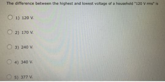 The difference between the highest and lowest voltage of a household "120 Vrms" is
1) 120 V.
2) 170 V.
3) 240 V.
4) 340 V.
5) 377 V.