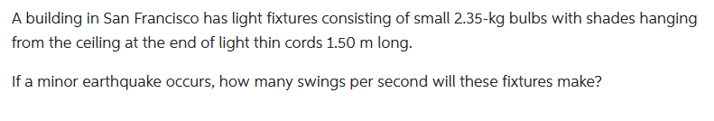 A building in San Francisco has light fixtures consisting of small 2.35-kg bulbs with shades hanging
from the ceiling at the end of light thin cords 1.50 m long.
If a minor earthquake occurs, how many swings per second will these fixtures make?