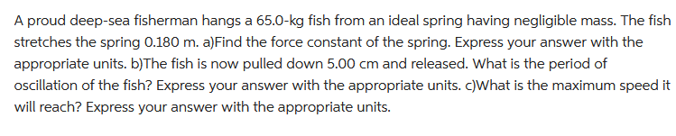 A proud deep-sea fisherman hangs a 65.0-kg fish from an ideal spring having negligible mass. The fish
stretches the spring 0.180 m. a)Find the force constant of the spring. Express your answer with the
appropriate units. b)The fish is now pulled down 5.00 cm and released. What is the period of
oscillation of the fish? Express your answer with the appropriate units. c)What is the maximum speed it
will reach? Express your answer with the appropriate units.