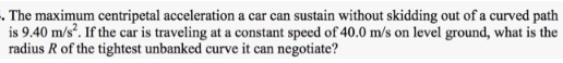 . The maximum centripetal acceleration a car can sustain without skidding out of a curved path
is 9.40 m/s². If the car is traveling at a constant speed of 40.0 m/s on level ground, what is the
radius R of the tightest unbanked curve it can negotiate?