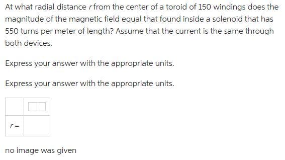 At what radial distance r from the center of a toroid of 150 windings does the
magnitude of the magnetic field equal that found inside a solenoid that has
550 turns per meter of length? Assume that the current is the same through
both devices.
Express your answer with the appropriate units.
Express your answer with the appropriate units.
r =
no image was given