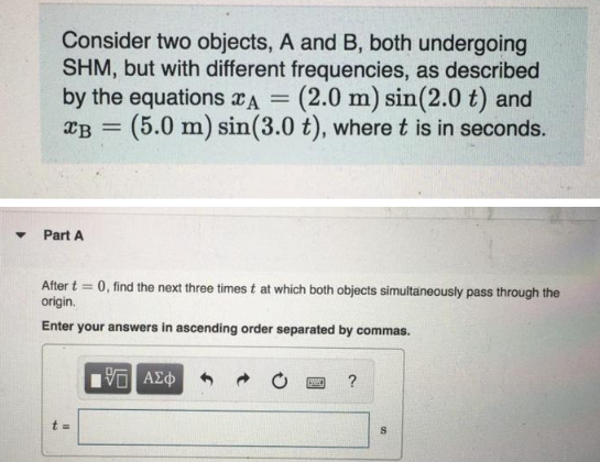 ▼
Consider two objects, A and B, both undergoing
SHM, but with different frequencies, as described
by the equations A = (2.0 m) sin(2.0 t) and
XB (5.0 m) sin(3.0 t), where t is in seconds.
Part A
=
After t= 0, find the next three times t at which both objects simultaneously pass through the
origin.
Enter your answers in ascending order separated by commas.
t=
1951 ΑΣΦ
[199]]
?
8