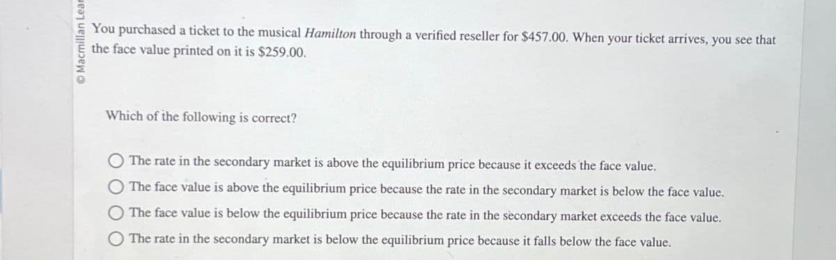 Macmillan Lear
You purchased a ticket to the musical Hamilton through a verified reseller for $457.00. When your ticket arrives, you see that
the face value printed on it is $259.00.
Which of the following is correct?
The rate in the secondary market is above the equilibrium price because it exceeds the face value.
The face value is above the equilibrium price because the rate in the secondary market is below the face value.
The face value is below the equilibrium price because the rate in the secondary market exceeds the face value.
The rate in the secondary market is below the equilibrium price because it falls below the face value.