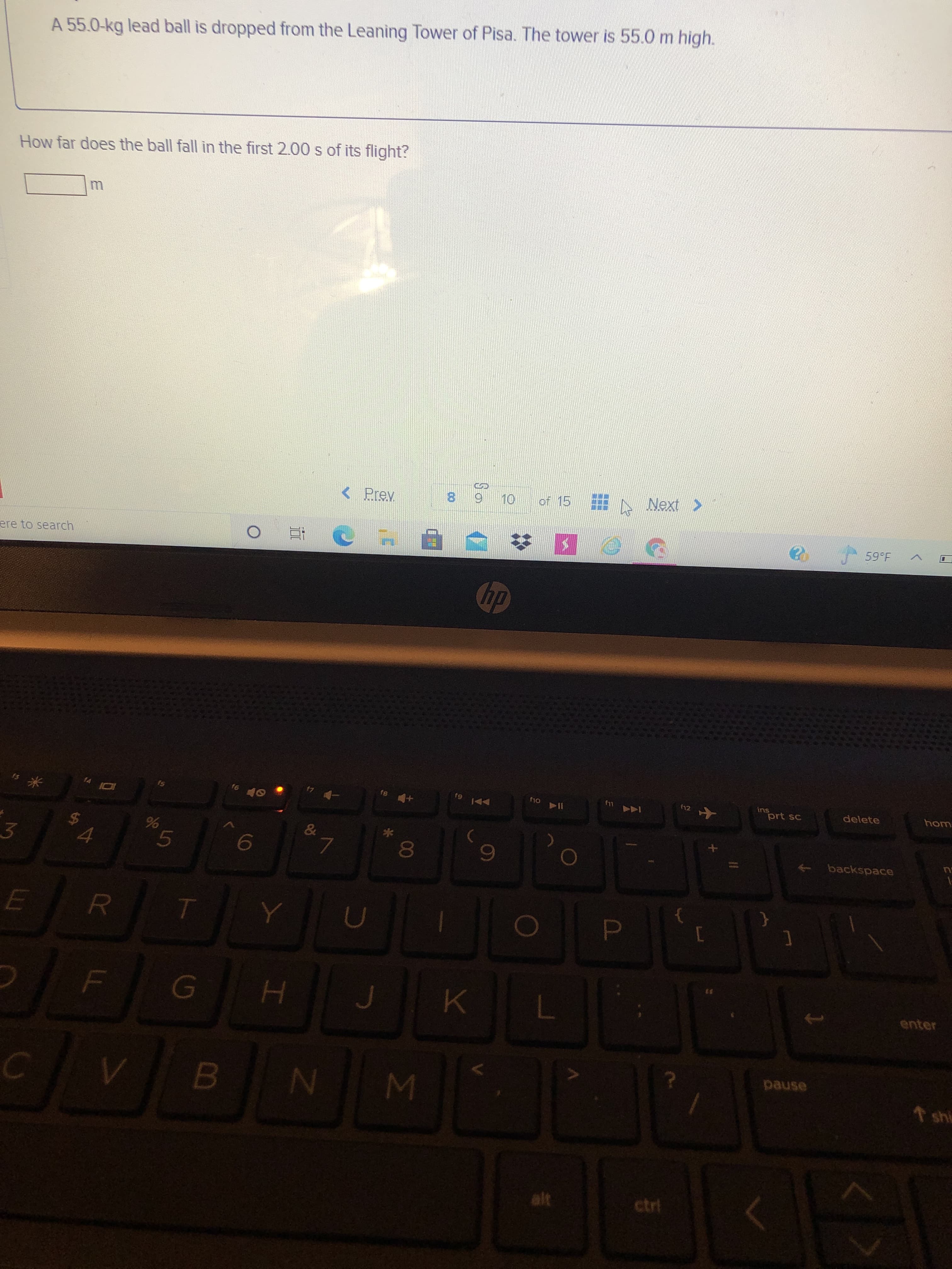 00
5
LL
%24
A 55.0-kg lead ball is dropped from the Leaning Tower of Pisa. The tower is 55.0 m high.
How far does the ball fall in the first 2.00 s of its flight?
< Prev
ere to search
8.
of 15
dy
SI
91
3.
su
prt sc
delete
4.
hom
7.
backspace
enter
pause
↑ shi
ctrl
