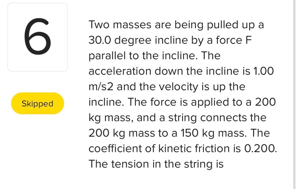 Two masses are being pulled up a
30.0 degree incline by a force F
parallel to the incline. The
acceleration down the incline is 1.00
m/s2 and the velocity is up the
Skipped
incline. The force is applied to a 200
kg mass, and a string connects the
200 kg mass to a 150 kg mass. The
coefficient of kinetic friction is 0.200.
The tension in the string is
