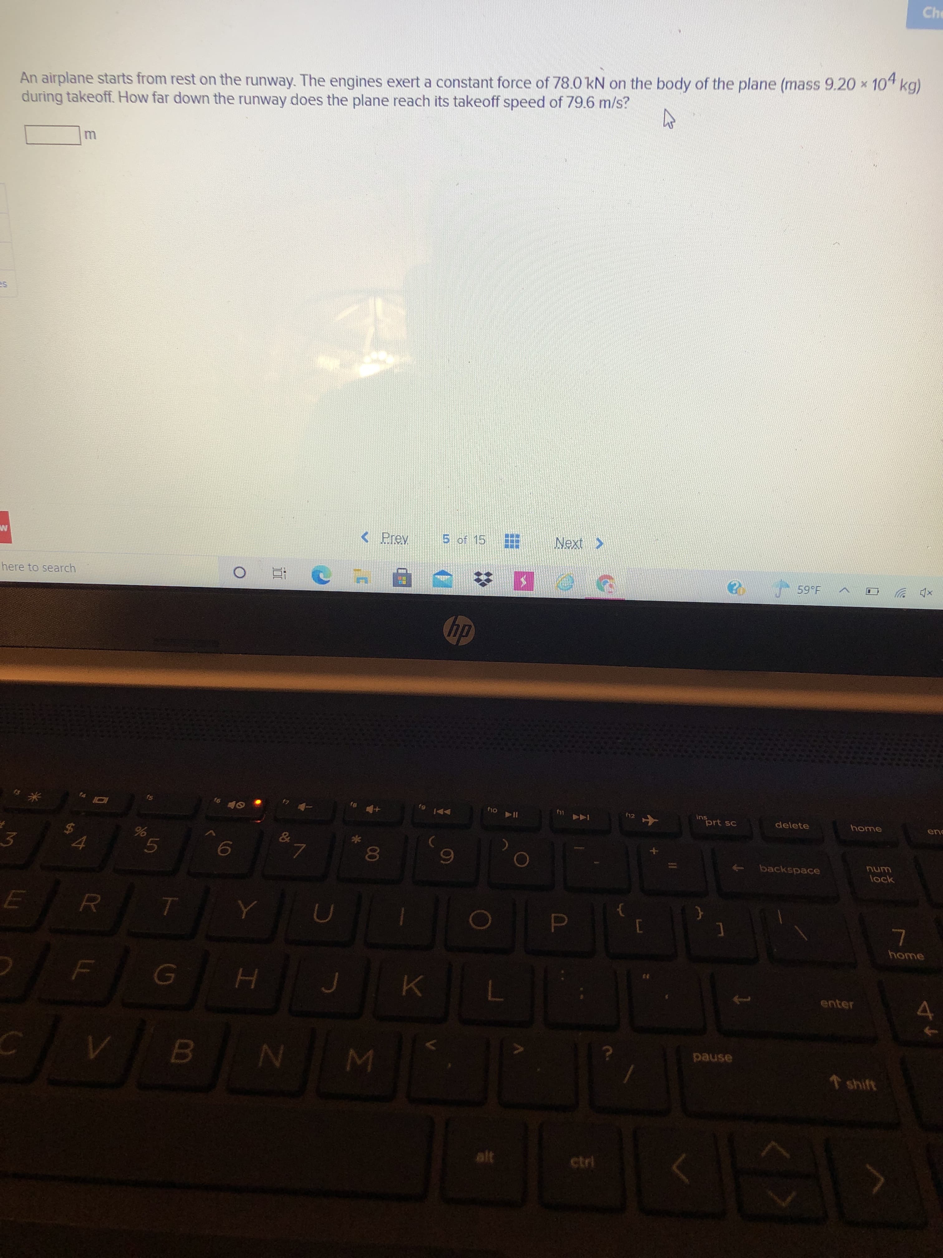P
Σ
%24
Che
An airplane starts from rest on the runway. The engines exert a constant force of 78.0 kN on the body of the plane (mass 9.20 * 10" kg)
during takeoff. How far down the runway does the plane reach its takeoff speed of 79.6 m/s?
< Prev
5 of 15
Next >
here to search
近
米
ins
prt sc
144
delete
home
114 oy
%24
3.
backspace
00
unu
lock
6,
home
enter
4.
pause
shift
ctri
