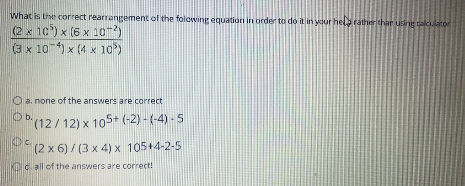 What is the correct rearrangement of the folowing equation in order to do it in your hel rather than using calculator
(2 x 10) x (6 x 10 2)
(3 x 10 ) x (4 x 10)
a. none of the answers are correct
O b.
(12/12) x 105+ (-2) - (-4) - 5
KD c.
(2 x 6) / (3 x 4) x 105+4-2-5
O d. all of the answers are correct!
