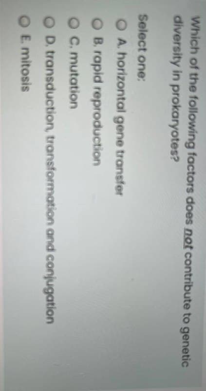 Which of the following factors does not contribute to genetic
diversity in prokaryotes?
Select one:
O A. horizontal gene transfer
B. rapid reproduction
C. mutation
O D. transduction, transformation and conjugation
O E mitosis
