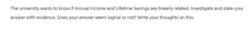 The university wants to know if Annual Income and Lifetime Savings are linearly related. Investigate and state your
answer with evidence. Does your answer seem logical or not? Write your thoughts on this.