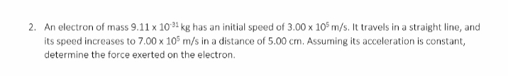 2. An electron of mass 9.11 x 1034 kg has an initial speed of 3.00 x 105 m/s. It travels in a straight line, and
its speed increases to 7.00 x 105 m/s in a distance of 5.00 cm. Assuming its acceleration is constant,
determine the force exerted on the electron.
