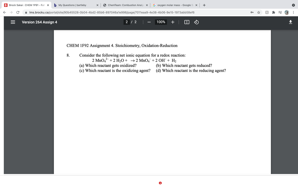 B Brock Sakai : CHEM 1P91 - Fall X
b My Questions | bartleby
ChemTeam: Combustion Analys X G oxygen molar mass - Google S X +
A Ims.brocku.ca/portal/site/90b45528-0b04-4bd2-85b6-897046a1e998/page/7011eaa9-4e38-4b06-9e15-1973abb58ef6
Version 264 Assign 4
2 / 2
100%
+ |
CHEM 1F92 Assignment 4. Stoichiometry, Oxidation-Reduction
Consider the following net ionic equation for a redox reaction:
2 MnO4 + 2 H2O+ →2 Mn04¯+2 OH¯+ H2
8.
(a) Which reactant gets oxidized?
(c) Which reactant is the oxidizing agent? (d) Which reactant is the reducing agent?
(b) Which reactant gets reduced?
