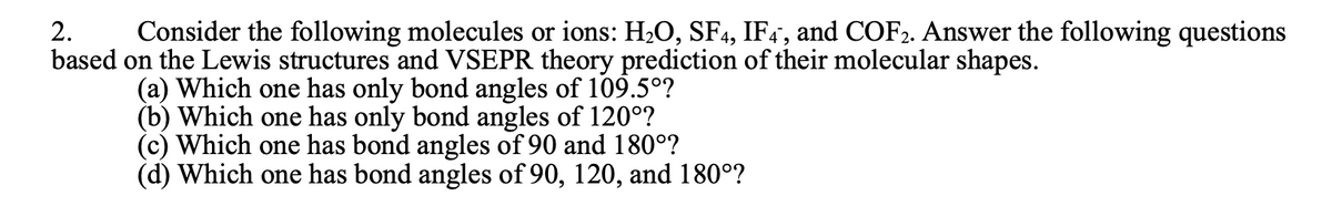 2.
Consider the following molecules or ions: H2O, SF4, IF4", and COF2. Answer the following questions
based on the Lewis structures and VSEPR theory prediction of their molecular shapes.
(a) Which one has only bond angles of 109.5°?
(b) Which one has only bond angles of 120°?
(c) Which one has bond angles of 90 and 180°?
(d) Which one has bond angles of 90, 120, and 180°?
