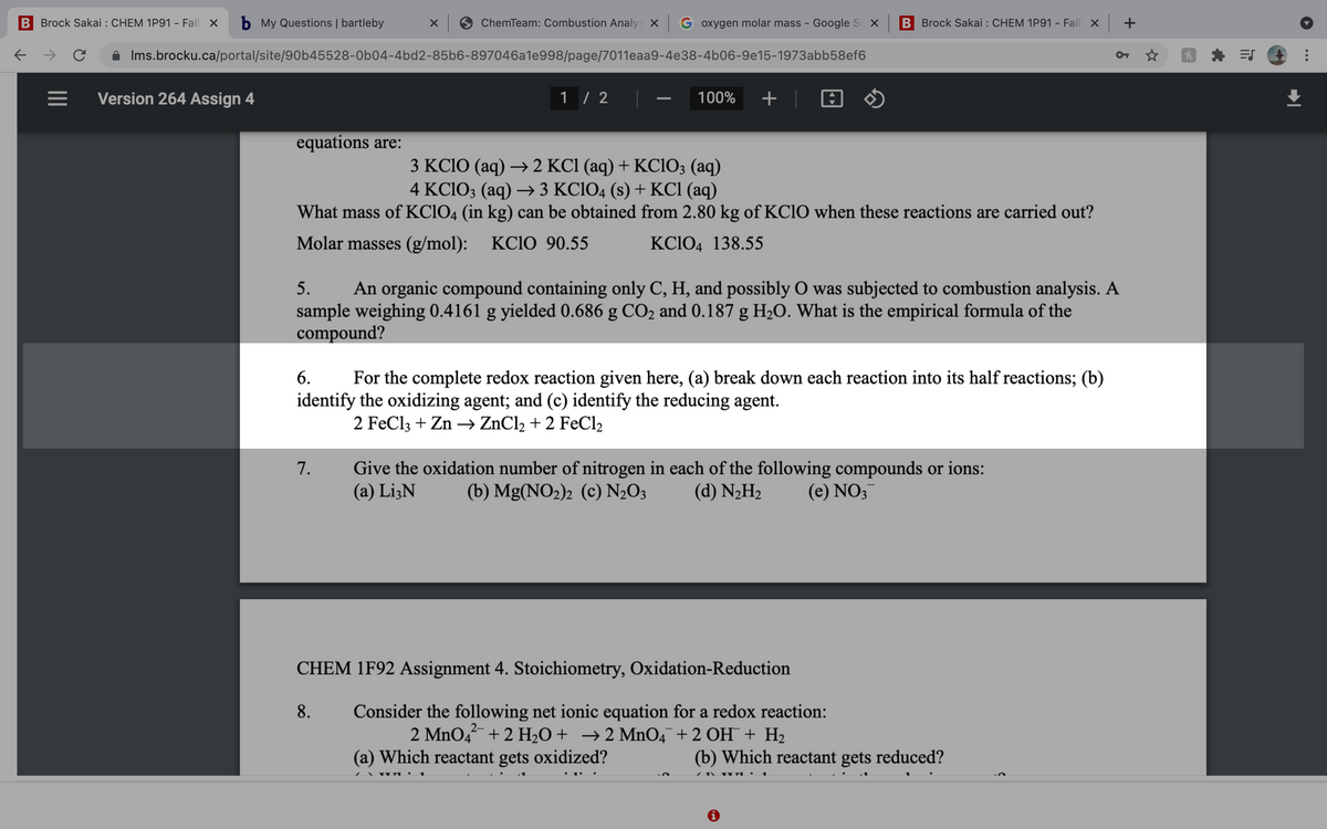 B Brock Sakai : CHEM 1P91 - Fall X
b My Questions | bartleby
ChemTeam: Combustion Analys X G oxygen molar mass - Google S X
B Brock Sakai : CHEM 1P91 - Fall x +
Ims.brocku.ca/portal/site/90b45528-0b04-4bd2-85b6-897046a1e998/page/7011eaa9-4e38-4b06-9e15-1973abb58ef6
Version 264 Assign 4
1 / 2
100%
+
equations are:
3 KC1O (aq) → 2 KC1 (aq) + KCIO; (aq)
4 KC1O3 (aq) → 3 KC1O4 (s) + KCI (aq)
What mass of KC1O4 (in kg) can be obtained from 2.80 kg of KC1O when these reactions are carried out?
Molar masses (g/mol): KC1O 90.55
KC1O4 138.55
5.
An organic compound containing only C, H, and possibly O was subjected to combustion analysis. A
sample weighing 0.4161 g yielded 0.686 g CO2 and 0.187 g H2O. What is the empirical formula of the
compound?
6.
For the complete redox reaction given here, (a) break down each reaction into its half reactions; (b)
identify the oxidizing agent; and (c) identify the reducing agent.
2 FeCl3 + Zn –→ ZnCl2 + 2 FeCl2
Give the oxidation number of nitrogen in each of the following compounds or ions:
(a) Li3N
7.
(b) Mg(NO2)2 (c) N½O3
(d) N2H2
(e) NO3
CHEM 1F92 Assignment 4. Stoichiometry, Oxidation-Reduction
Consider the following net ionic equation for a redox reaction:
2 MnO4 + 2 H2O+ →2 MnO4¯+2 OH¯ + H2
8.
2-
(a) Which reactant gets oxidized?
(b) Which reactant gets reduced?
