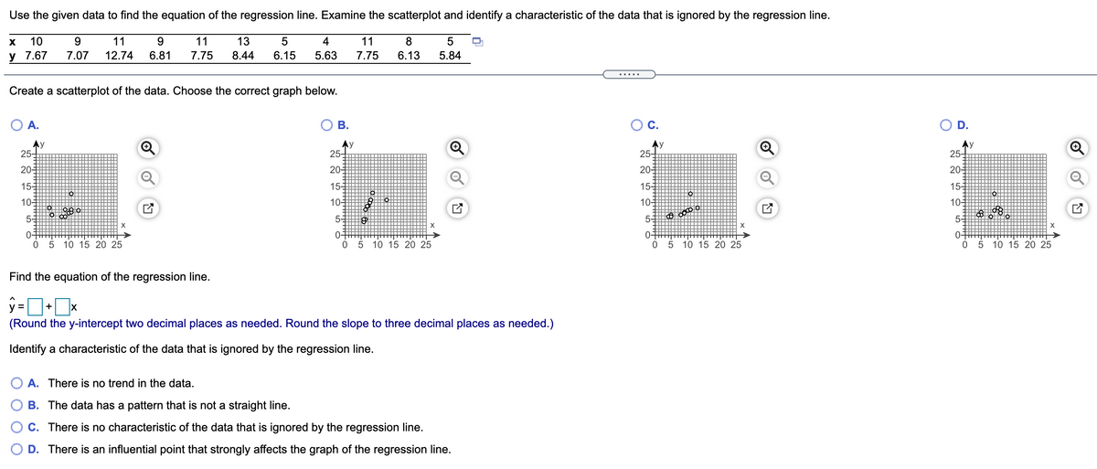 Use the given data to find the equation of the regression line. Examine the scatterplot and identify a characteristic of the data that is ignored by the regression line.
10
9.
11
9.
11
13
4
11
8
У 7.67
7.07
12.74
6.81
7.75
8.44
6.15
5.63
7.75
6.13
5.84
.....
Create a scatterplot of the data. Choose the correct graph below.
O A.
О В.
С.
D.
Ay
25-
Ay
25-
Ay
25-
Ay
25-
20-
20-
20-
20-
155
15-
155
15-
10-
10-
10-
10-
5-
5-
5-
5-
X
X
X
0+
0 5
0-
0-
05
0-
05 10 15 20 25
5 10 15 20 25
10 15 20 25
10 15 20 25
Find the equation of the regression line.
y =
+
(Round the y-intercept two decimal places as needed. Round the slope to three decimal places as needed.)
Identify a characteristic of the data that is ignored by the regression line.
O A. There is no trend in the data.
B. The data has a pattern that is not a straight line.
C. There is no characteristic of the data that is ignored by the regression line.
D. There is an influential point that strongly affects the graph of the regression line.
