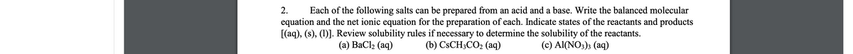 Each of the following salts can be prepared from an acid and a base. Write the balanced molecular
equation and the net ionic equation for the preparation of each. Indicate states of the reactants and products
[(aq), (s), (1)]. Review solubility rules if necessary to determine the solubility of the reactants.
(b) CSCH3CO2 (aq)
2.
(а) ВаСlz (aq)
(c) Al(NO3)3 (aq)
