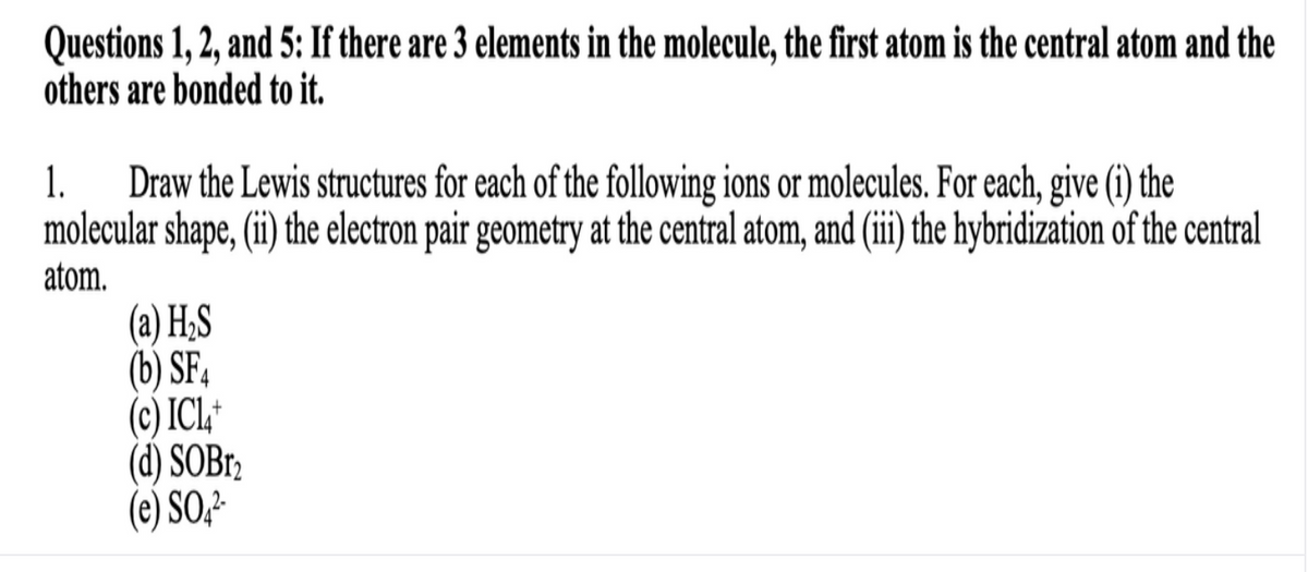 Questions 1, 2, and 5: If there are 3 elements in the molecule, the first atom is the central atom and the
others are bonded to it.
Draw the Lewis structures for each of the following ions or molecules. For each, give (i) the
molecular shape, (ii) the electron pair geometry at the central atom, and (i he hybridization of the central
1.
atom.
(a) H;S
(b) SF4
(c) ICL,*
(d) SOBr2
(e) SO2²
