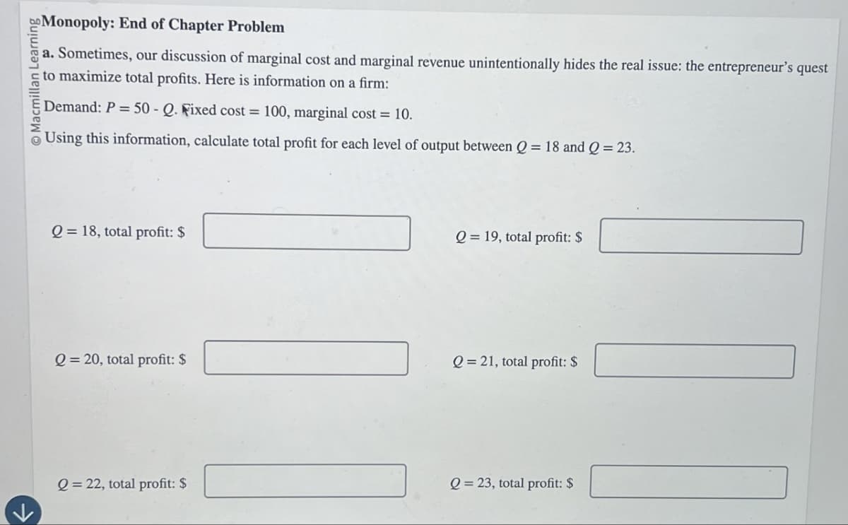 Macmillan Learning
Monopoly: End of Chapter Problem
a. Sometimes, our discussion of marginal cost and marginal revenue unintentionally hides the real issue: the entrepreneur's quest
to maximize total profits. Here is information on a firm:
Demand: P=50-Q. Fixed cost = 100, marginal cost = 10.
Using this information, calculate total profit for each level of output between Q = 18 and Q = 23.
Q=18, total profit: $
Q=19, total profit: $
Q=20, total profit: $
Q=21, total profit: $
Q=22, total profit: $
Q=23, total profit: $