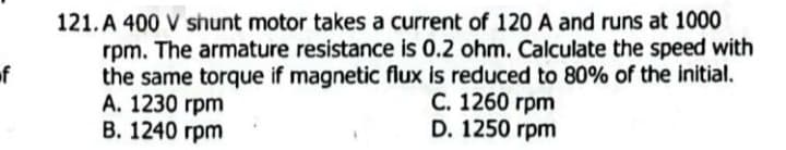 f
121. A 400 V shunt motor takes a current of 120 A and runs at 1000
rpm. The armature resistance is 0.2 ohm. Calculate the speed with
the same torque if magnetic flux is reduced to 80% of the initial.
A. 1230 rpm
B. 1240 rpm
C. 1260 rpm
D. 1250 rpm