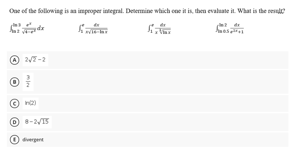 One of the following is an improper integral. Determine which one it is, then evaluate it. What is the result?
Sh2 dx
Jin 0.5 e2x+1
cln 3
ex
dx
dx
-In 2
Sin 2 14-ex
dx
xV16–In x
x Vĩn x
A
2/2-2
B
In(2)
D
8-2/15
E) divergent
