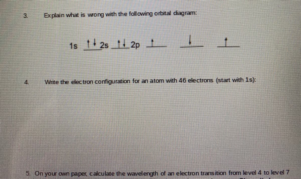 3.
Explain what is wrong with the following orbital diagram:
1s
2s 12p
1.
4.
Write the elec tron configuration for an atom with 46 electrons (start wvith 1s):
5. On your oWn paper, caculate the wavelength.of an electron transition from level 4 to level7
