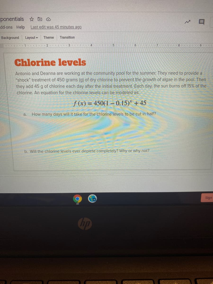 -ponentials O
dd-ons Help
Last edit was 45 minutes ago
Background
Layout -
Theme
Transition
LLL 2 TI 3 4
9
Chlorine levels
Antonio and Deanna are working at the community pool for the summer. They need to provide a
"shock" treatment of 450 grams (g) of dry chlorine to prevent the growth of algae in the pool. Then
they add 45 g of chlorine each day after the initial treatment. Each day, the sun burns off 15% of the
chlorine. An equation for the chlorine levels can be modeled as:
f (x) = 450(1 –0.15)* + 45
a.
How many days will it take for the chlorine levels to be cut in half?
b. Will the chlorine levels ever deplete completely? Why or why not?
Sign
hp
