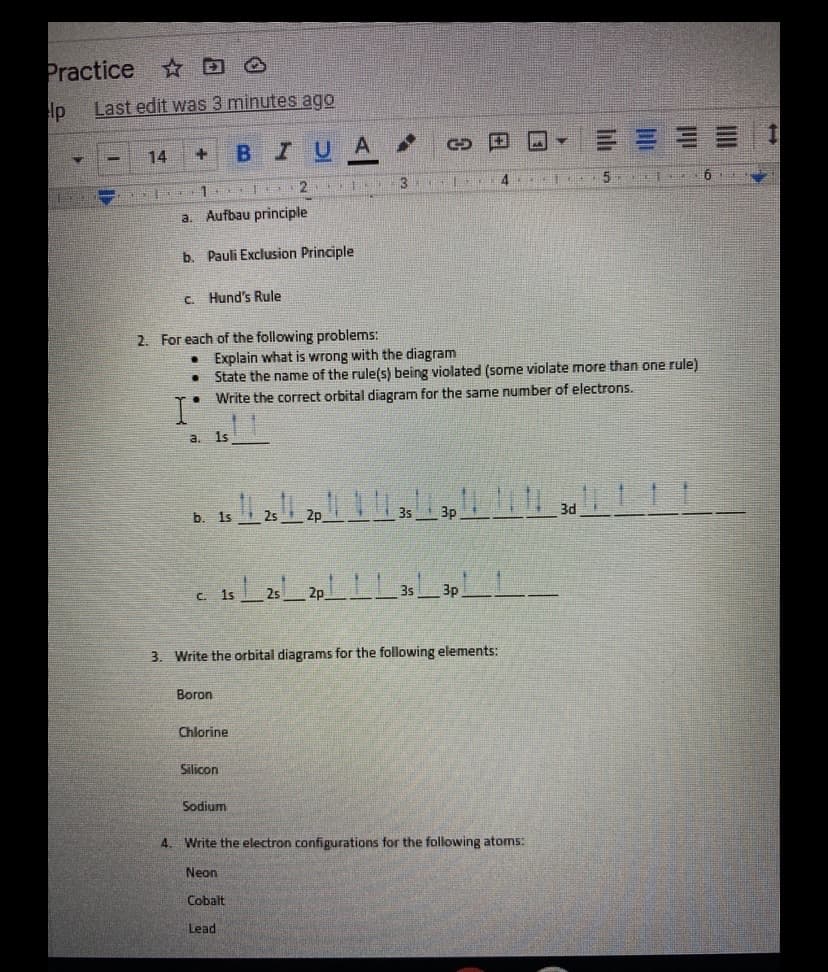 Practice
☆回凸
lp
Last edit was 3 minutes ago
三= == 1
14
BIU
-
3
4
5
甜 券
a. Aufbau principle
b. Pauli Exclusion Principle
C. Hund's Rule
2. For each of the following problems:
Explain what is wrong with the diagram
State the name of the rule(s) being violated (some violate more than one rule)
Write the correct orbital diagram for the same number of electrons.
1s
a.
b. 1s
2p
3s
3p
C. 1s
2p
3s
Зр
3. Write the orbital diagrams for the following elements:
Boron
Chlorine
Silicon
Sodium
4. Write the electron configurations for the following atoms:
Neon
Cobalt
Lead
