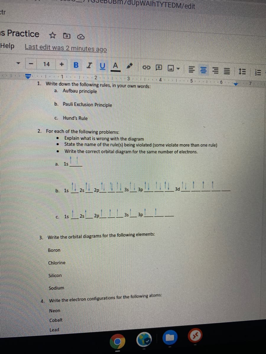 aUpWAlhTYTEDM/edit
ctr
Is Practice D
Help
Last edit was 2 minutes ago
14
B IUA
剛
3
1. Write down the following rules, in your own words:
a. Aufbau principle
b. Pauli Exclusion Principle
C.
Hund's Rule
2. For each of the following problems:
Explain what is wrong with the diagram
State the name of the rule(s) being violated (some violate more than one rule)
Write the correct orbital diagram for the same number of electrons.
a.
1s
2s
2p
3s
3p
C. 1s
3s
3p
3. Write the orbital diagrams for the following elements:
Boron
Chlorine
Silicon
Sodium
4. Write the electron configurations for the following atoms:
Neon
Cobalt
Lead
