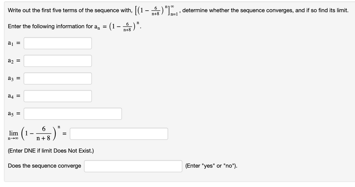 Write out the first five terms of the sequence with, [(1 .
Enter the following information for a₁ =
a₁ =
(1
-
6 n
n+8
-) ".
-
D68) ") x,, determine whether the sequence converges, and if so find its limit.
n=1
a₂ =
a3 =
a4 =
a5 =
lim
n-∞
6
n+8
)
n
=
(Enter DNE if limit Does Not Exist.)
Does the sequence converge
(Enter "yes" or "no").