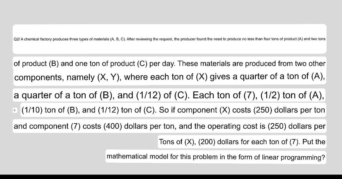 Q2/ A chemical factory produces three types of materials (A, B, C). After reviewing the request, the producer found the need to produce no less than four tons of product (A) and two tons
of product (B) and one ton of product (C) per day. These materials are produced from two other
components, namely (X, Y), where each ton of (X) gives a quarter of a ton of (A),
a quarter of a ton of (B), and (1/12) of (C). Each ton of (7), (1/2) ton of (A),
O (1/10) ton of (B), and (1/12) ton of (C). So if component (X) costs (250) dollars per ton
and component (7) costs (400) dollars per ton, and the operating cost is (250) dollars per
Tons of (X), (200) dollars for each ton of (7). Put the
mathematical model for this problem in the form of linear programming?
