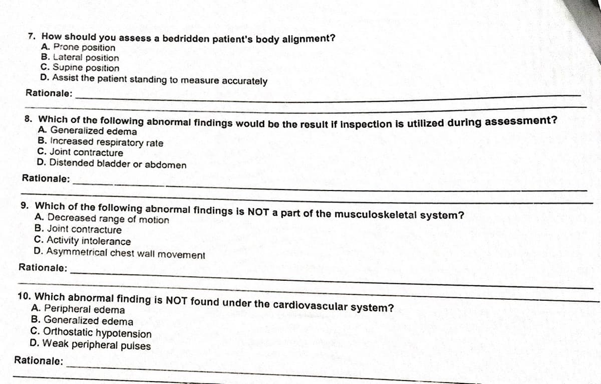 7. How should you assess a bedridden patient's body alignment?
A. Prone position
B. Lateral position
C. Supine position
D. Assist the patient standing to measure accurately
Rationale:
8. Which of the following abnormal findings would be the result if inspection is utilized during assessment?
A. Generalized edema
B. Increased respiratory rate
C. Joint contracture
D. Distended bladder or abdomen
Rationale:
9. Which of the following abnormal findings is NOT a part of the musculoskeletal system?
A. Decreased range of motion
B. Joint contracture
C. Activity intolerance
D. Asymmetrical chest wall movement
Rationale:
10. Which abnormal finding is NOT found under the cardiovascular system?
A. Peripheral edema
B. Generalized edema
C. Orthostatic hypotension
D. Weak peripheral puises
Rationale:
