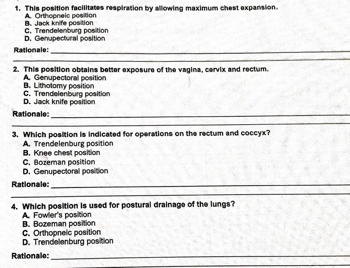 1. This position facilitates respiration by allowing maximum chest expansion.
A. Orthopneic position
B. Jack knife position
C. Trendelenburg position
D. Genupectural position
Rationale:
2. This position obtains better exposure of the vagina, cervix and rectum.
A. Genupectoral position
B. Lithotomy position
C. Trendelenburg position
D. Jack knife position
Rationale:
3. Which position is indicated for operations on the rectum and coccyx?
A. Trendelenburg position
B. Knee chest position
C. Bozeman position
D. Genupectoral position
Rationale:
4. Which position is used for postural drainage of the lungs?
A. Fowler's position
B. Bozeman position
C. Orthopneic position
D. Trendelenburg position
Rationale:
