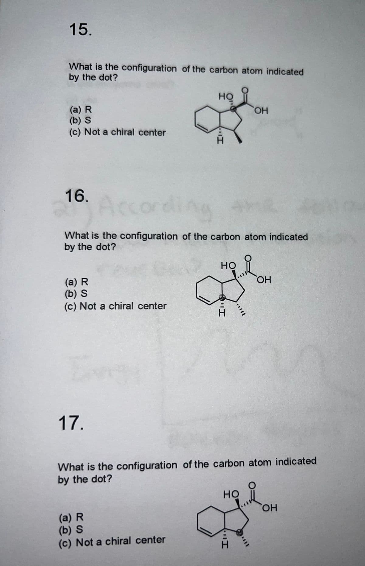 15.
What is the configuration of the carbon atom indicated
by the dot?
но
(a) R
(b) S
(c) Not a chiral center
16.
Acco
core
(a) R
(b) S
(c) Not a chiral center
17.
What is the configuration of the carbon atom indicated
by the dot?
Ill
(a) R
(b) S
(c) Not a chiral center
HO
H
OH
What is the configuration of the carbon atom indicated
by the dot?
HO
I
OH
OH