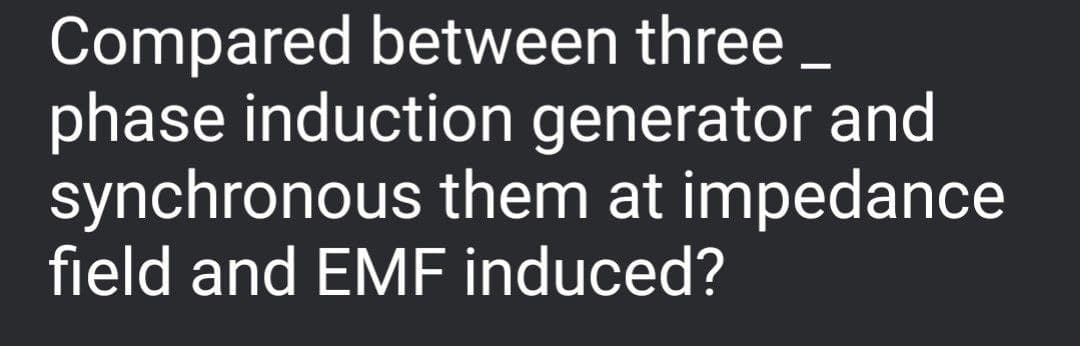 Compared between three_
phase induction generator and
synchronous them at impedance
field and EMF induced?