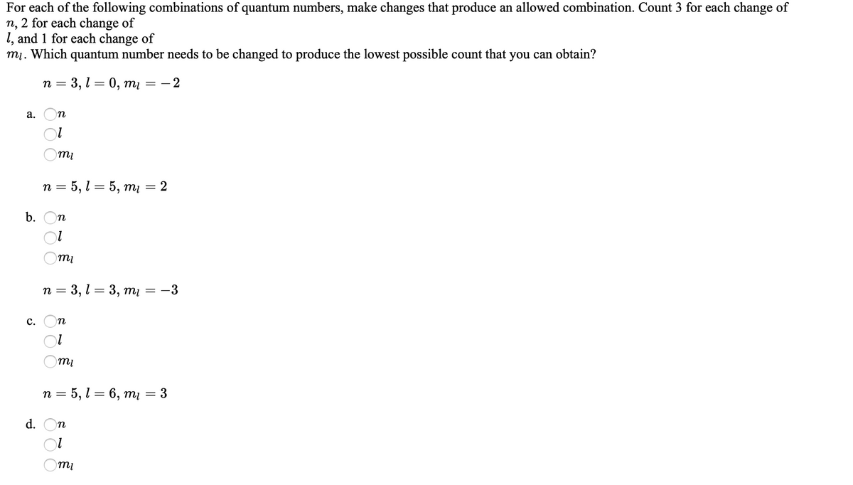 For each of the following combinations of quantum numbers, make changes that produce an allowed combination. Count 3 for each change of
n, 2 for each change of
1, and 1 for each change of
mị. Which quantum number needs to be changed to produce the lowest possible count that you can obtain?
п 3 3,1 3 0, ті — — 2
= -
а.
n
п 3 5, 1 %3 5, ті — 2
b. On
n = 3, l = 3, mį = -3
с. Оп
mi
n = 5, l = 6, mų = 3
d.
n
mi
O O
