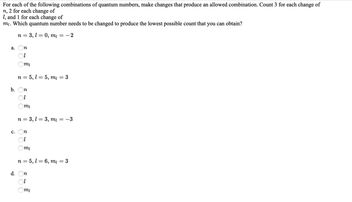 For each of the following combinations of quantum numbers, make changes that produce an allowed combination. Count 3 for each change of
n, 2 for each change of
1, and 1 for each change of
mị. Which quantum number needs to be changed to produce the lowest possible count that you can obtain?
n = 3, l = 0, mį
= - 2
а.
n
n = 5, l = 5, mį
3
b.
n
mi
n = 3, l = 3, mį = -3
с.
n = 5, l = 6, mį = 3
d.
n
т
