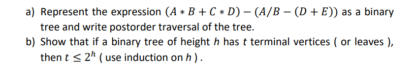 a) Represent the expression (A * B + C * D) − (A/B − (D + E)) as a binary
-
tree and write postorder traversal of the tree.
b) Show that if a binary tree of height h has t terminal vertices (or leaves),
then t ≤ 2¹ (use induction on h).