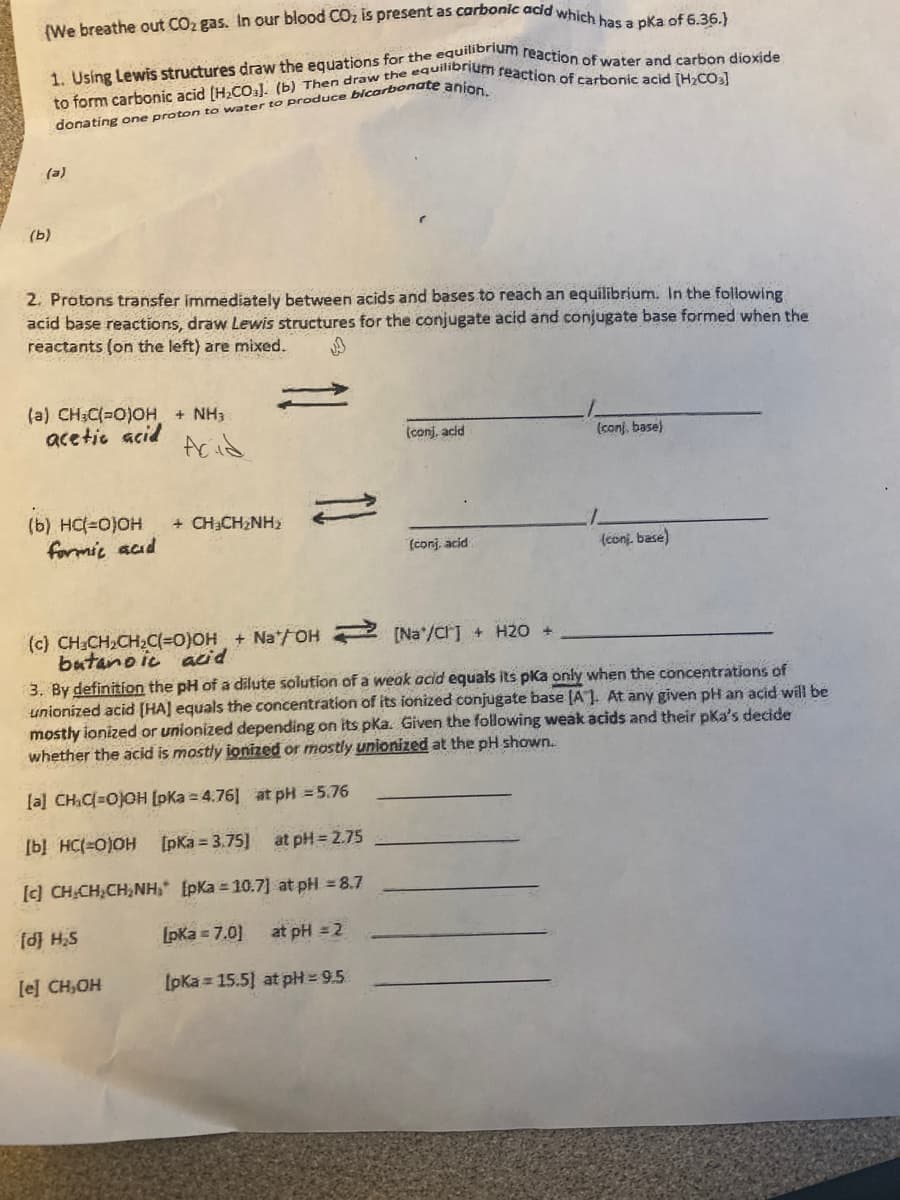 (We breathe out CO2 gas. In our blood CO, is present as carbonic acid which has a pka of 6.36.)
donating one proton to water to produce bicarbonate anio
(e)
(b)
2. Protons transfer immediately between acids and bases to reach an equilibrium. In the following
acid base reactions, draw Lewis structures for the conjugate acid and conjugate base formed when the
reactants (on the left) are mixed.
(a) CH;C(=0)0H + NH3
acetic acid
Acid
(conj, acid
(conj, base)
(b) HC(=0)0H
formic acd
+ CH3CH2NH2
(conj. acid
(conj. base)
(c) CH CH,CH2C(=0)OH + Na/OH (Na'/CrJ + H2O +
butanoic acid
3. By definition the pH of a dilute solution of a weak acid equals its pKa only when the concentrations of
unionized acid [HA] equals the concentration of its ionized conjugate base [A1. At any given pH an acid will be
mostly ionized or unionized depending on its pKa. Given the following weak acids and their pka's decide
whether the acid is mostly ionized or mostly unionized at the pH shown.
la] CHC=0)OH [pKa = 4:76] at pH = 5.76
[b] HC(=0)OH [pKa 3.75]
at pH = 2.75
[c] CH.CH,CH,NH, [pKa = 10.7] at pH = 8.7
fd H,S
[pka = 7.0]
at pH = 2
le] CH,OH
IpKa = 15.5] at pH= 9.5
