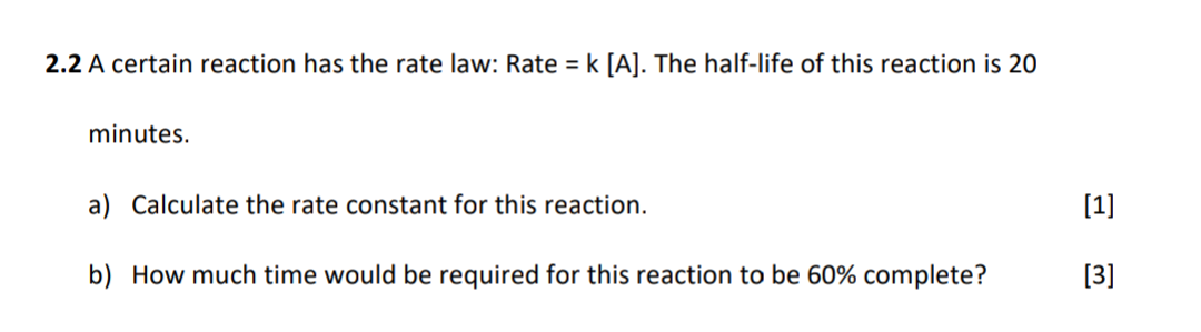 2.2 A certain reaction has the rate law: Rate = k [A]. The half-life of this reaction is 20
minutes.
a) Calculate the rate constant for this reaction.
b) How much time would be required for this reaction to be 60% complete?
