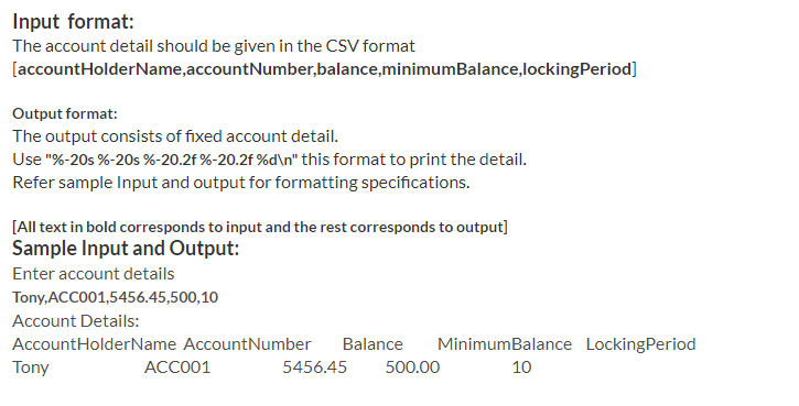 Input format:
The account detail should be given in the CSV format
[accountHolderName,accountNumber,balance,minimumBalance,lockingPeriod]
Output format:
The output consists of fixed account detail.
Use "%-20s %-20s %-20.2f %-20.2f %d\n" this format to print the detail.
Refer sample Input and output for formatting specifications.
[All text in bold corresponds to input and the rest corresponds to output]
Sample Input and Output:
Enter account details
Tony, ACCO01,5456.45,500,10
Account Details:
AccountHolderName AccountNumber
Balance
MinimumBalance LockingPeriod
Tony
ACC001
5456.45
500.00
10
