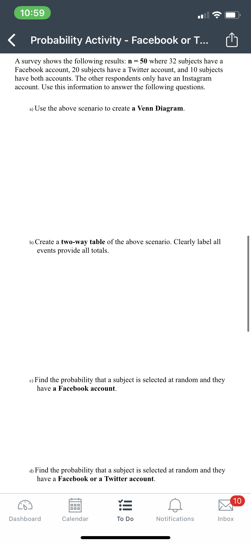 10:59
Probability Activity - Facebook or T...
A survey shows the following results: n = 50 where 32 subjects have a
Facebook account, 20 subjects have a Twitter account, and 10 subjects
have both accounts. The other respondents only have an Instagram
account. Use this information to answer the following questions.
a) Use the above scenario to create a Venn Diagram.
b) Create a two-way table of the above scenario. Clearly label all
events provide all totals.
c) Find the probability that a subject is selected at random and they
have a Facebook account.
d) Find the probability that a subject is selected at random and they
have a Facebook or a Twitter account.
10
三
Dashboard
Calendar
Тo Do
Notifications
Inbox
凶
