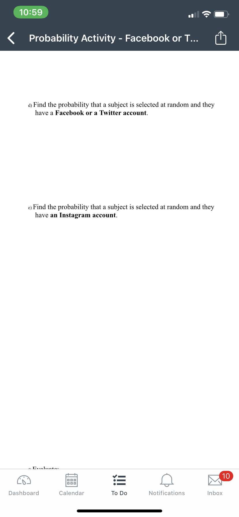 10:59
Probability Activity - Facebook or T...
d) Find the probability that a subject is selected at random and they
have a Facebook or a Twitter account.
e) Find the probability that a subject is selected at random and they
have an Instagram account.
Luelueta.
10
三
Dashboard
Calendar
Тo Do
Notifications
Inbox
凶
